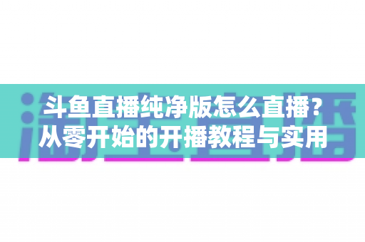 斗鱼直播纯净版怎么直播?从零开始的开播教程与实用技巧全解析 斗鱼直播纯净版怎么直播?从零开始的开播教程与实用技巧全解析