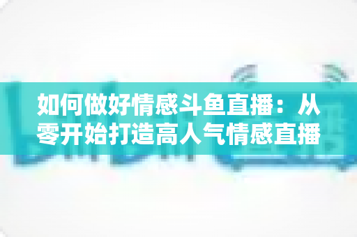 如何做好情感斗鱼直播：从零开始打造高人气情感直播间的完整实战指南