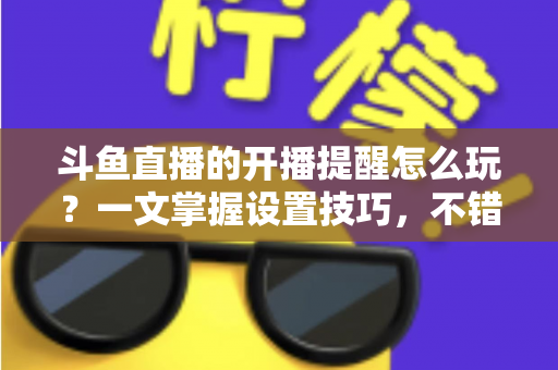 斗鱼直播的开播提醒怎么玩？一文掌握设置技巧，不错过任何精彩直播