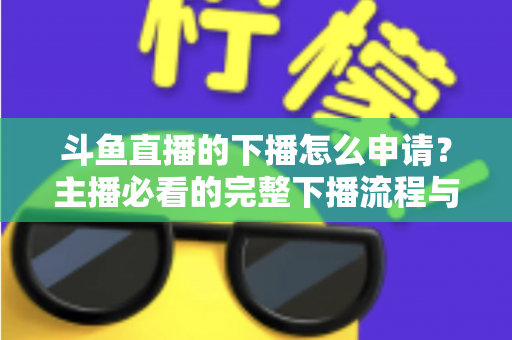 斗鱼直播的下播怎么申请？主播必看的完整下播流程与停播申请指南