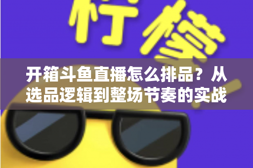 开箱斗鱼直播怎么排品？从选品逻辑到整场节奏的实战排品全攻略