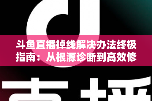 斗鱼直播掉线解决办法终极指南：从根源诊断到高效修复，畅享丝滑不断线的直播体验