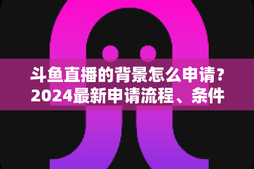 斗鱼直播的背景怎么申请？2024最新申请流程、条件与实操技巧全解析
