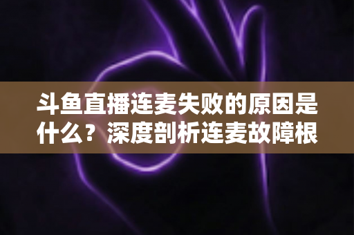 斗鱼直播连麦失败的原因是什么？深度剖析连麦故障根源与高效解决方法全攻略