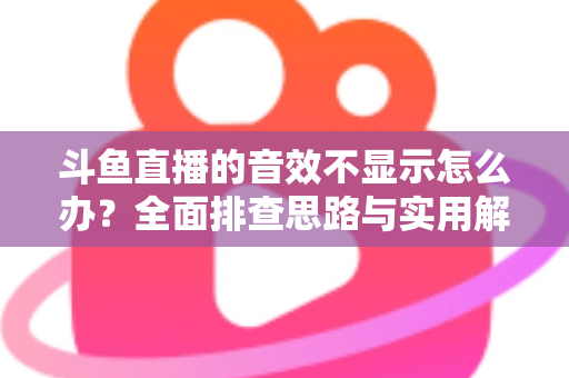 斗鱼直播的音效不显示怎么办？全面排查思路与实用解决方案一网打尽