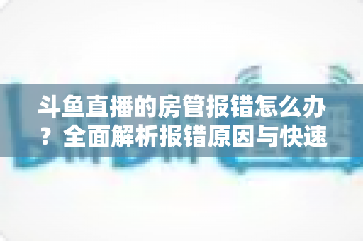 斗鱼直播的房管报错怎么办？全面解析报错原因与快速解决攻略