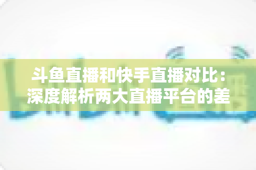 斗鱼直播和快手直播对比：深度解析两大直播平台的差异，助你选对直播阵地