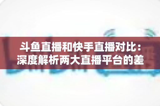 斗鱼直播和快手直播对比：深度解析两大直播平台的差异，助你选对直播阵地