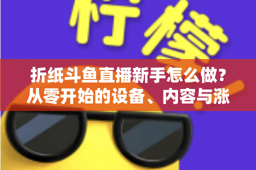 折纸斗鱼直播新手怎么做？从零开始的设备、内容与涨粉全流程实用指南