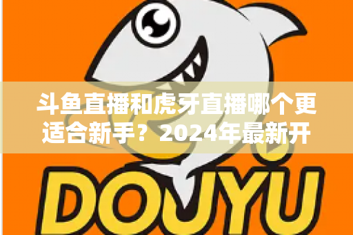 斗鱼直播和虎牙直播哪个更适合新手?2024年最新开直播平台选择全攻略 斗鱼直播和虎牙直播哪个更适合新手?2024年最新开直播平台选择全攻略