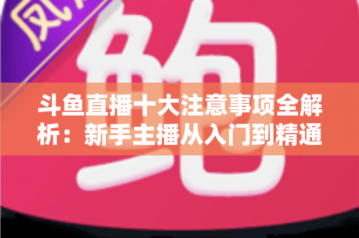斗鱼直播十大注意事项全解析：新手主播从入门到精通的必备成功指南