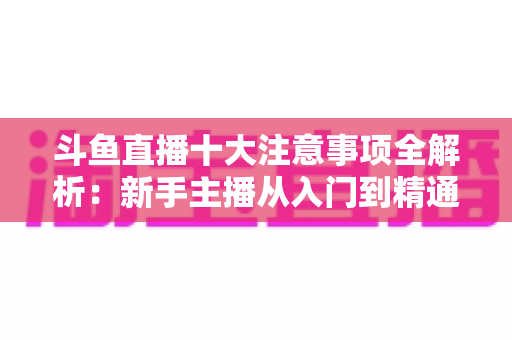 斗鱼直播十大注意事项全解析：新手主播从入门到精通的必备成功指南
