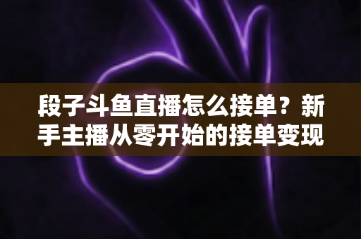 段子斗鱼直播怎么接单？新手主播从零开始的接单变现全攻略