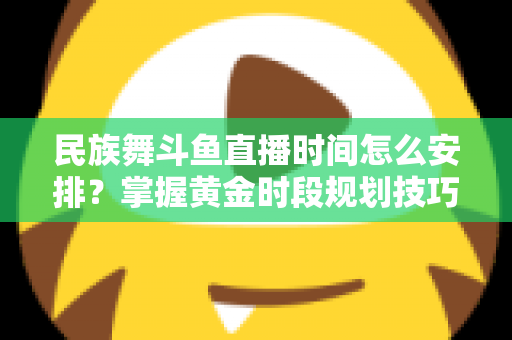 民族舞斗鱼直播时间怎么安排？掌握黄金时段规划技巧，助力直播间人气稳步提升