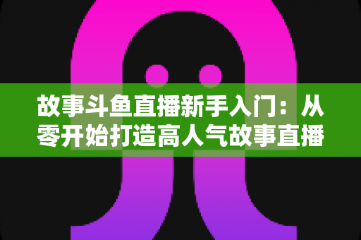 故事斗鱼直播新手入门：从零开始打造高人气故事直播间的完整指南