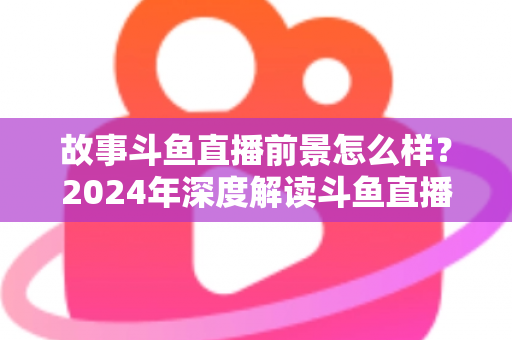 故事斗鱼直播前景怎么样？2024年深度解读斗鱼直播平台的发展现状与未来趋势
