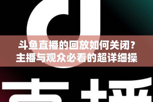 斗鱼直播的回放如何关闭?主播与观众必看的超详细操作指南与隐私管理技巧 斗鱼直播的回放如何关闭?主播与观众必看的超详细操作指南与隐私管理技巧