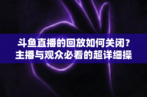 斗鱼直播的回放如何关闭？主播与观众必看的超详细操作指南与隐私管理技巧
