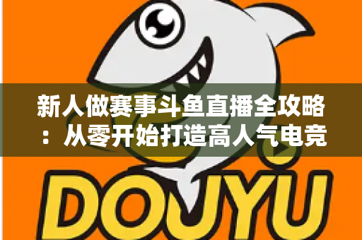 新人做赛事斗鱼直播全攻略:从零开始打造高人气电竞直播间的实用指南 新人做赛事斗鱼直播全攻略:从零开始打造高人气电竞直播间的实用指南