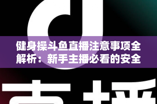 健身操斗鱼直播注意事项全解析：新手主播必看的安全涨粉实战指南