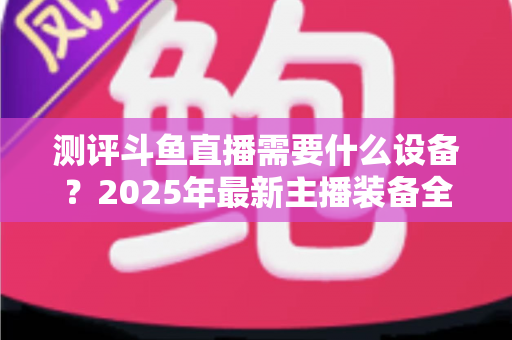 测评斗鱼直播需要什么设备?2025年最新主播装备全攻略:从入门到专业级配置一网打尽 测评斗鱼直播需要什么设备?2025年最新主播装备全攻略:从入门到专业级配置一网打尽