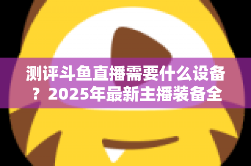 测评斗鱼直播需要什么设备？2025年最新主播装备全攻略：从入门到专业级配置一网打尽