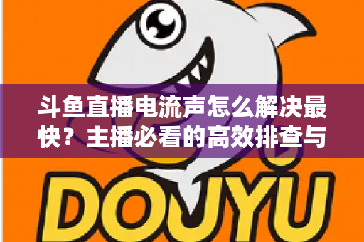 斗鱼直播电流声怎么解决最快？主播必看的高效排查与处理全攻略