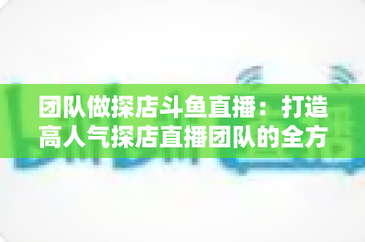 团队做探店斗鱼直播：打造高人气探店直播团队的全方位实战指南