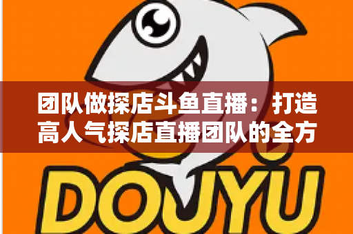 团队做探店斗鱼直播：打造高人气探店直播团队的全方位实战指南