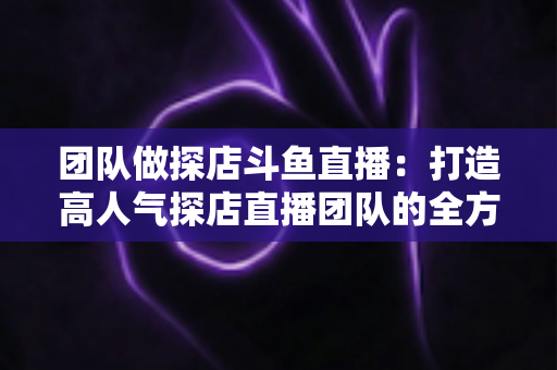 团队做探店斗鱼直播：打造高人气探店直播团队的全方位实战指南