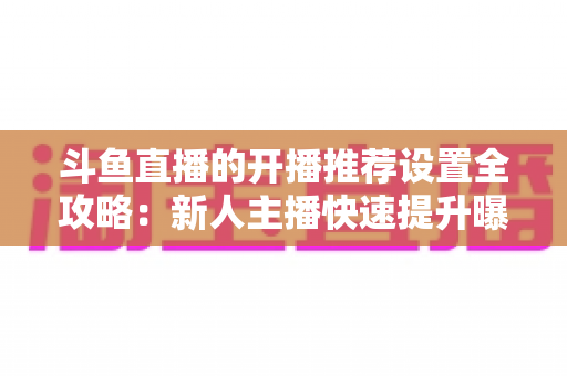 斗鱼直播的开播推荐设置全攻略:新人主播快速提升曝光与流量的实战指南 斗鱼直播的开播推荐设置全攻略:新人主播快速提升曝光与流量的实战指南