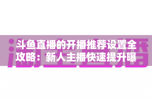 斗鱼直播的开播推荐设置全攻略：新人主播快速提升曝光与流量的实战指南