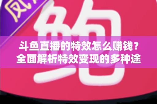 斗鱼直播的特效怎么赚钱？全面解析特效变现的多种途径与实战指南