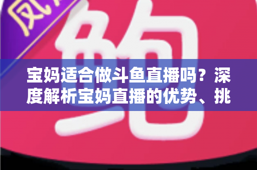 宝妈适合做斗鱼直播吗?深度解析宝妈直播的优势、挑战与实操建议 宝妈适合做斗鱼直播吗?深度解析宝妈直播的优势、挑战与实操建议