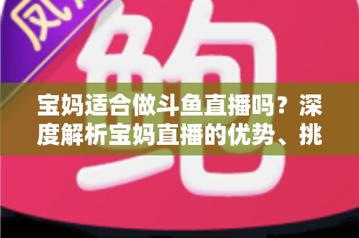 宝妈适合做斗鱼直播吗？深度解析宝妈直播的优势、挑战与实操建议