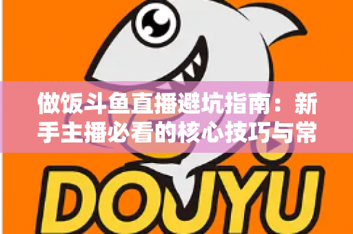 做饭斗鱼直播避坑指南：新手主播必看的核心技巧与常见误区解析