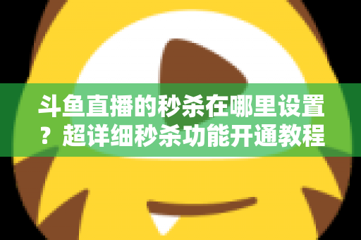 斗鱼直播的秒杀在哪里设置？超详细秒杀功能开通教程与运营技巧全解析