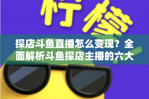 探店斗鱼直播怎么变现？全面解析斗鱼探店主播的六大盈利模式与实战运营策略
