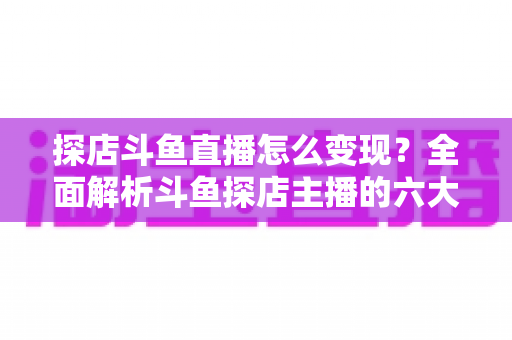 探店斗鱼直播怎么变现？全面解析斗鱼探店主播的六大盈利模式与实战运营策略