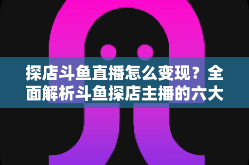 探店斗鱼直播怎么变现？全面解析斗鱼探店主播的六大盈利模式与实战运营策略