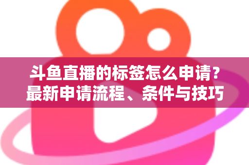 斗鱼直播的标签怎么申请?最新申请流程、条件与技巧全解析 斗鱼直播的标签怎么申请?最新申请流程、条件与技巧全解析