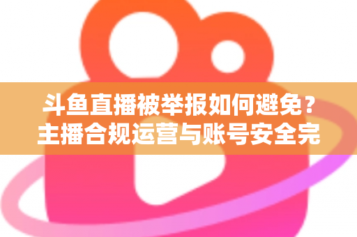 斗鱼直播被举报如何避免?主播合规运营与账号安全完全指南 斗鱼直播被举报如何避免?主播合规运营与账号安全完全指南