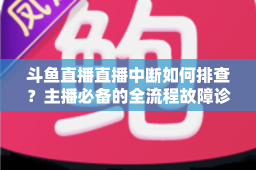 斗鱼直播直播中断如何排查?主播必备的全流程故障诊断与快速恢复指南 斗鱼直播直播中断如何排查?主播必备的全流程故障诊断与快速恢复指南