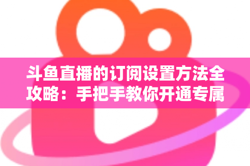 斗鱼直播的订阅设置方法全攻略：手把手教你开通专属特权，轻松支持心仪主播