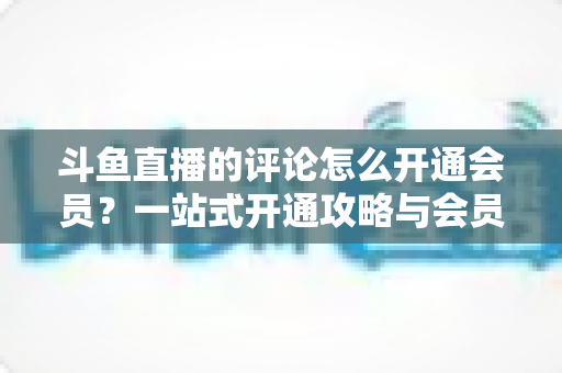 斗鱼直播的评论怎么开通会员?一站式开通攻略与会员权益全解析 斗鱼直播的评论怎么开通会员?一站式开通攻略与会员权益全解析