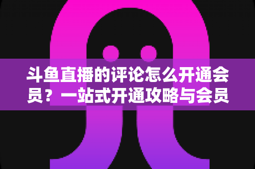 斗鱼直播的评论怎么开通会员？一站式开通攻略与会员权益全解析