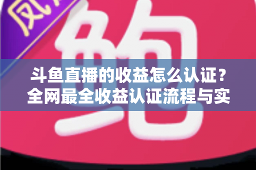 斗鱼直播的收益怎么认证？全网最全收益认证流程与实操指南