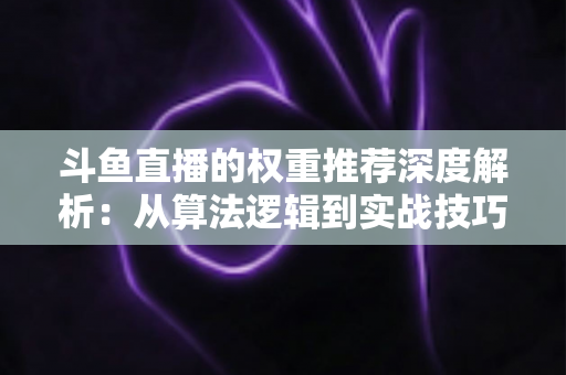 斗鱼直播的权重推荐深度解析:从算法逻辑到实战技巧,全面提升直播间流量与曝光 斗鱼直播的权重推荐深度解析:从算法逻辑到实战技巧,全面提升直播间流量与曝光