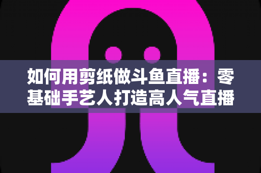如何用剪纸做斗鱼直播:零基础手艺人打造高人气直播间的完整实战指南 如何用剪纸做斗鱼直播:零基础手艺人打造高人气直播间的完整实战指南