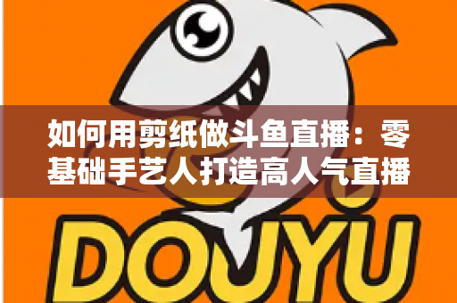 如何用剪纸做斗鱼直播:零基础手艺人打造高人气直播间的完整实战指南 如何用剪纸做斗鱼直播:零基础手艺人打造高人气直播间的完整实战指南